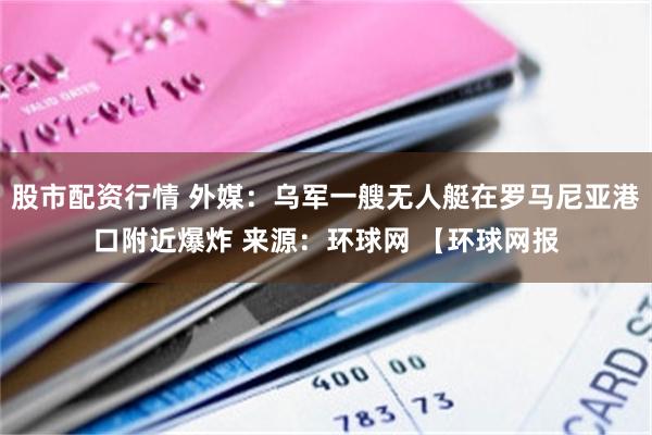 股市配资行情 外媒：乌军一艘无人艇在罗马尼亚港口附近爆炸 来源：环球网 【环球网报