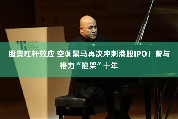 股票杠杆效应 空调黑马再次冲刺港股IPO！曾与格力“掐架”十年